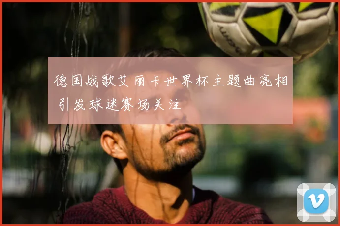 德国战歌艾丽卡世界杯主题曲亮相 引发球迷赛场关注