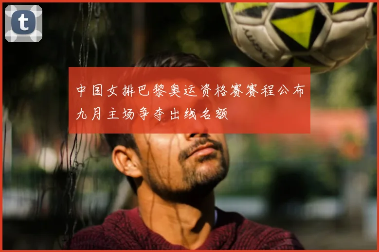 中国女排巴黎奥运资格赛赛程公布九月主场争夺出线名额