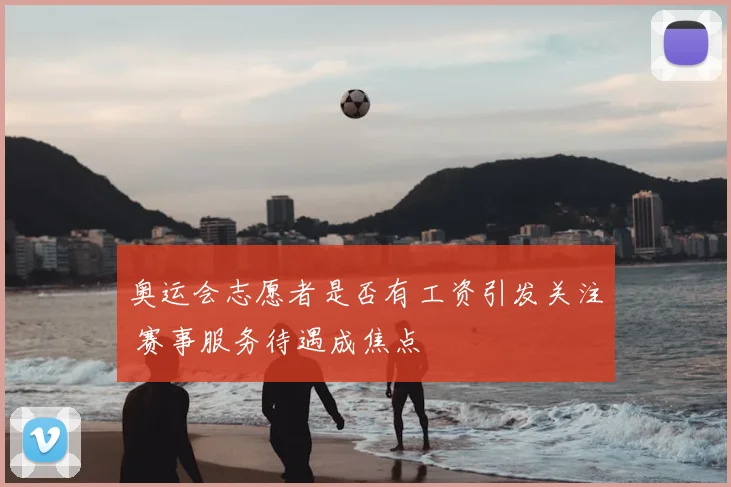 奥运会志愿者是否有工资引发关注 赛事服务待遇成焦点