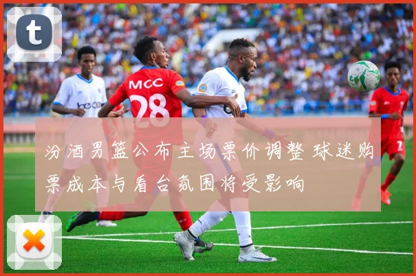 汾酒男篮公布主场票价调整 球迷购票成本与看台氛围将受影响