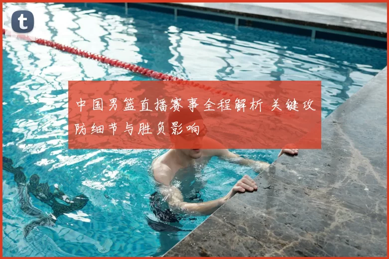 中国男篮直播赛事全程解析 关键攻防细节与胜负影响
