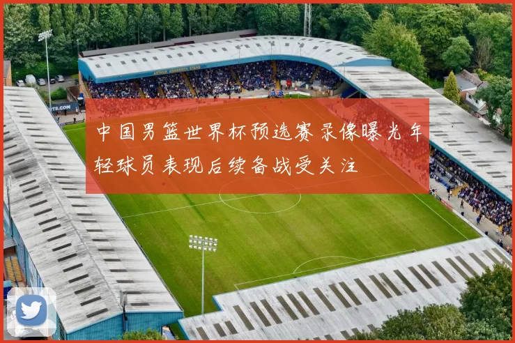中国男篮世界杯预选赛录像曝光年轻球员表现后续备战受关注