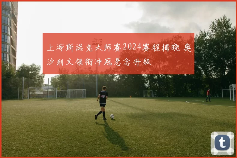 上海斯诺克大师赛2024赛程揭晓 奥沙利文领衔冲冠悬念升级