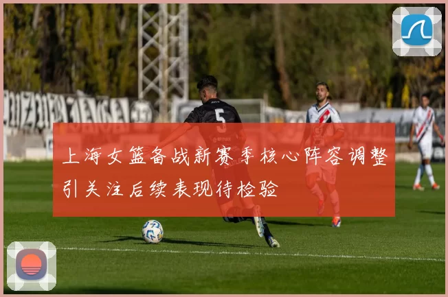 上海女篮备战新赛季核心阵容调整引关注后续表现待检验