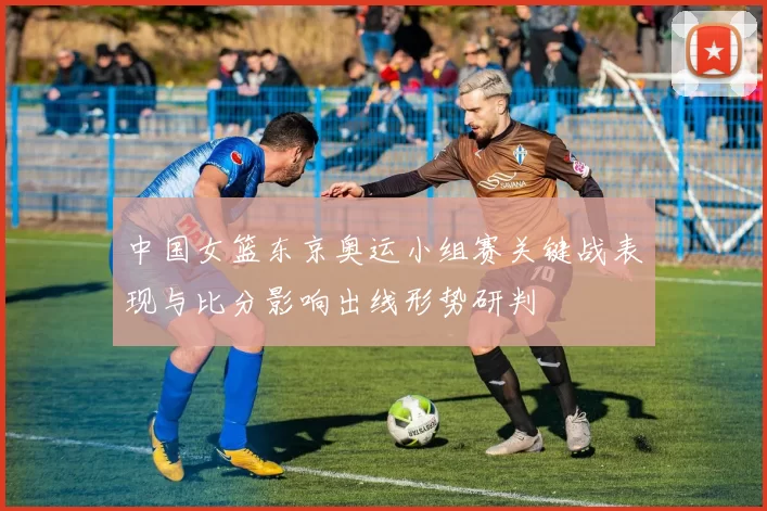 中国女篮东京奥运小组赛关键战表现与比分影响出线形势研判