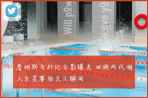 詹姆斯与科比合影曝光 回顾两代湖人巨星赛场交汇瞬间