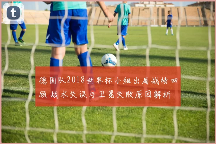 德国队2018世界杯小组出局战绩回顾 战术失误与卫冕失败原因解析