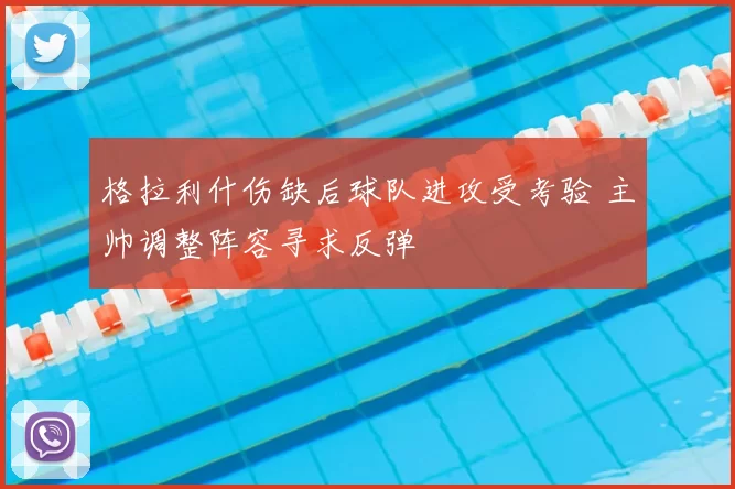 格拉利什伤缺后球队进攻受考验 主帅调整阵容寻求反弹