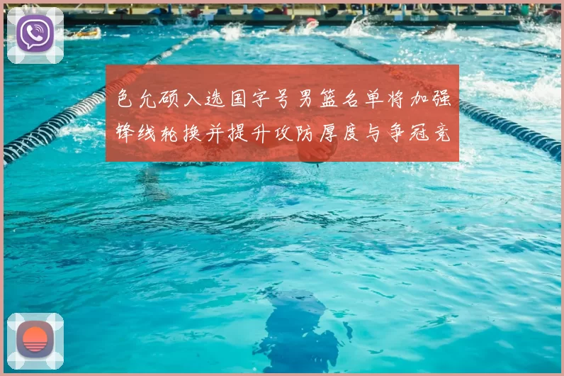 色允硕入选国字号男篮名单将加强锋线轮换并提升攻防厚度与争冠竞争力