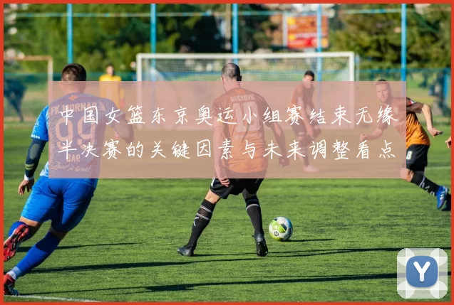 中国女篮东京奥运小组赛结束无缘半决赛的关键因素与未来调整看点
