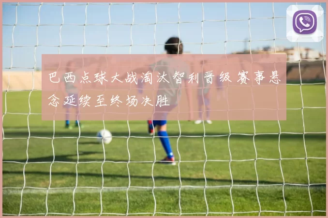 巴西点球大战淘汰智利晋级 赛事悬念延续至终场决胜