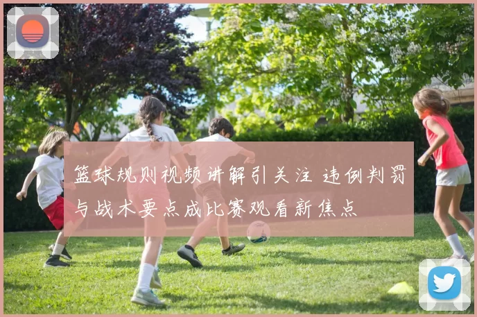 篮球规则视频讲解引关注 违例判罚与战术要点成比赛观看新焦点