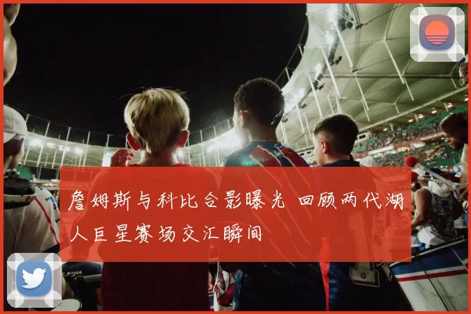詹姆斯与科比合影曝光 回顾两代湖人巨星赛场交汇瞬间