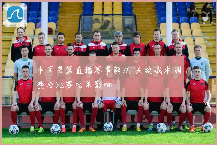中国男篮直播赛事解析 关键战术调整与比赛结果影响