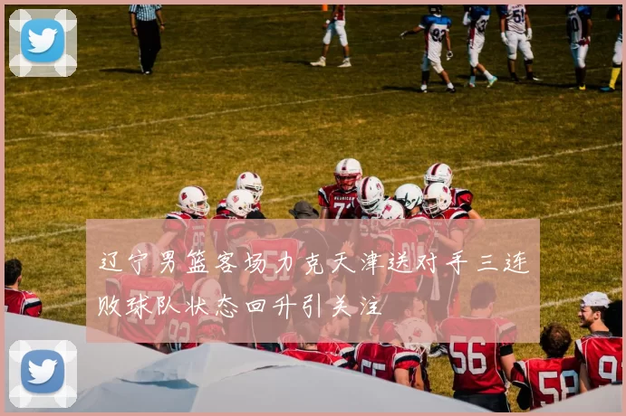 辽宁男篮客场力克天津送对手三连败球队状态回升引关注