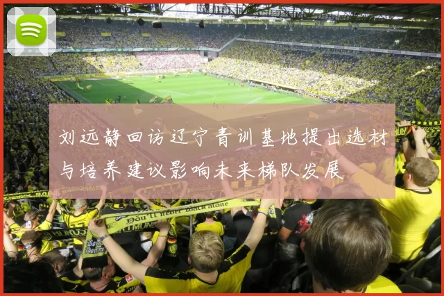 刘远静回访辽宁青训基地提出选材与培养建议影响未来梯队发展