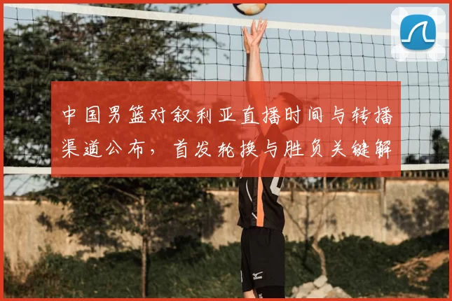 中国男篮对叙利亚直播时间与转播渠道公布，首发轮换与胜负关键解析