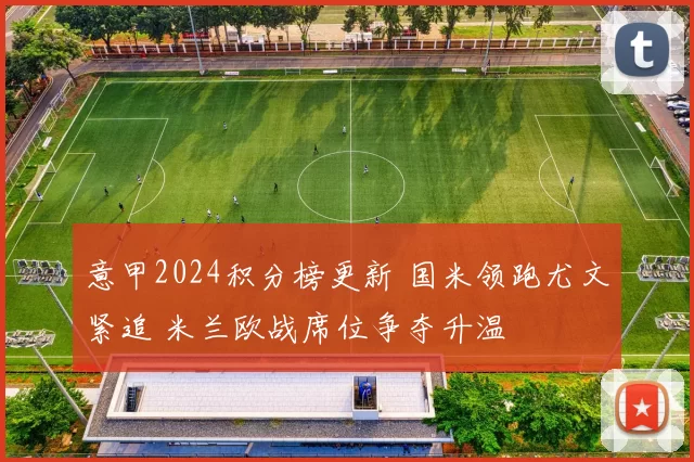 意甲2024积分榜更新 国米领跑尤文紧追 米兰欧战席位争夺升温