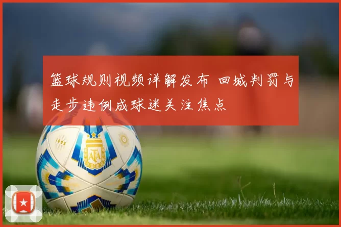 篮球规则视频详解发布 回城判罚与走步违例成球迷关注焦点