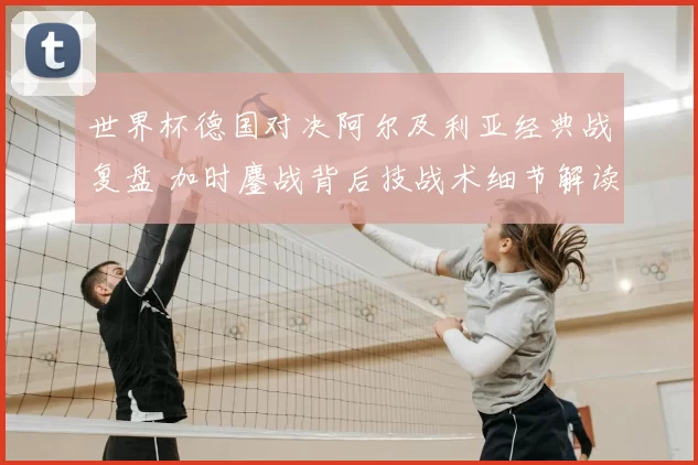 世界杯德国对决阿尔及利亚经典战复盘 加时鏖战背后技战术细节解读