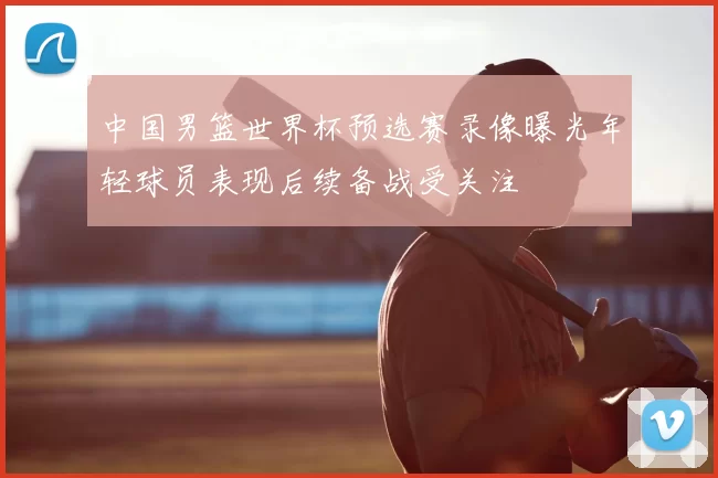 中国男篮世界杯预选赛录像曝光年轻球员表现后续备战受关注