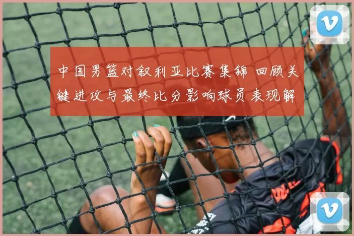 中国男篮对叙利亚比赛集锦 回顾关键进攻与最终比分影响球员表现解析