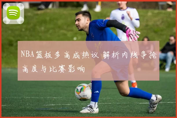 NBA篮板多高成热议 解析内线争抢高度与比赛影响