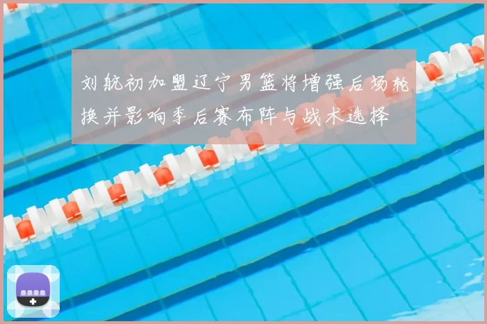 刘航初加盟辽宁男篮将增强后场轮换并影响季后赛布阵与战术选择