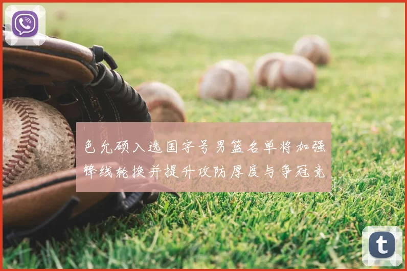 色允硕入选国字号男篮名单将加强锋线轮换并提升攻防厚度与争冠竞争力