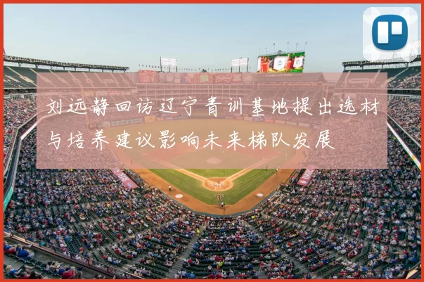 刘远静回访辽宁青训基地提出选材与培养建议影响未来梯队发展