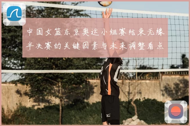 中国女篮东京奥运小组赛结束无缘半决赛的关键因素与未来调整看点