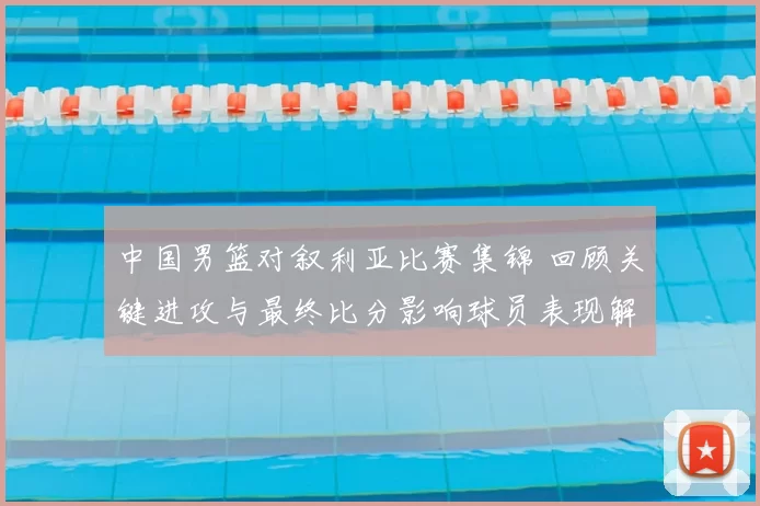 中国男篮对叙利亚比赛集锦 回顾关键进攻与最终比分影响球员表现解析