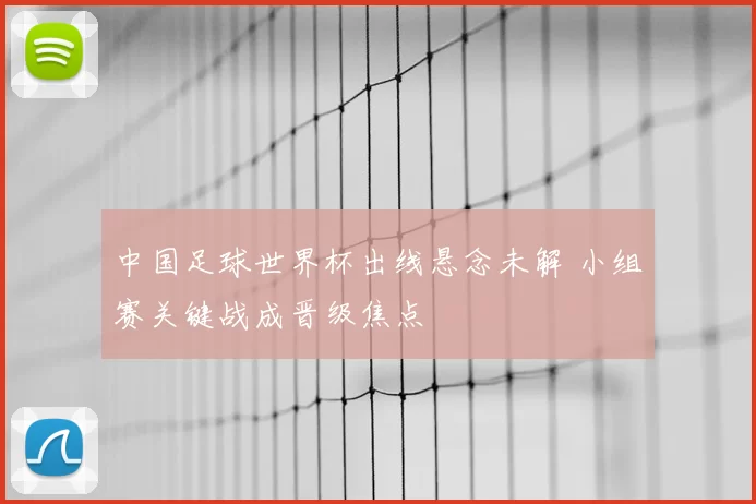 中国足球世界杯出线悬念未解 小组赛关键战成晋级焦点