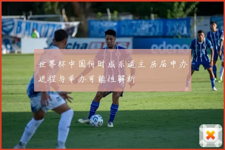 世界杯中国何时成东道主 历届申办进程与举办可能性解析