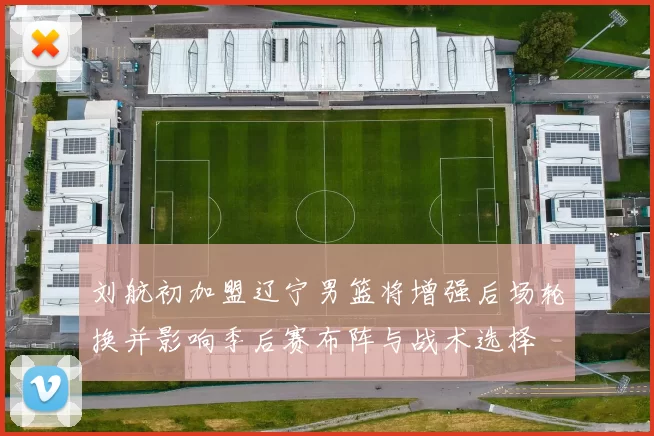 刘航初加盟辽宁男篮将增强后场轮换并影响季后赛布阵与战术选择