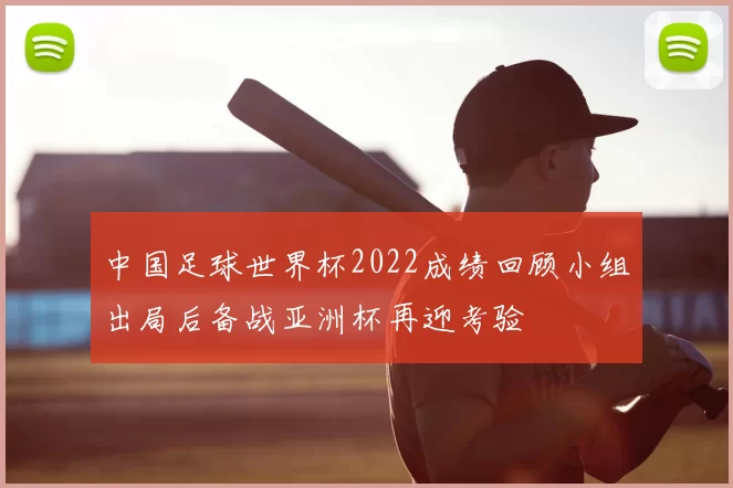 中国足球世界杯2022成绩回顾小组出局后备战亚洲杯再迎考验