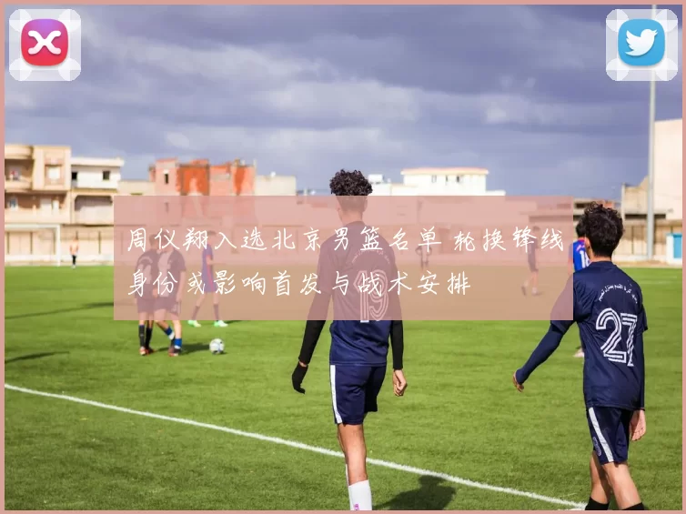 周仪翔入选北京男篮名单 轮换锋线身份或影响首发与战术安排